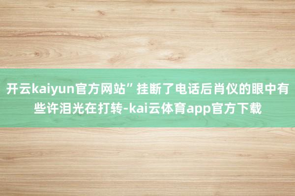 开云kaiyun官方网站”挂断了电话后肖仪的眼中有些许泪光在打转-kai云体育app官方下载