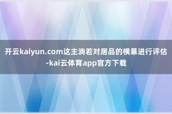 开云kaiyun.com这主淌若对居品的横暴进行评估-kai云体育app官方下载