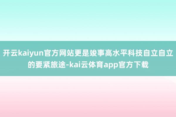 开云kaiyun官方网站更是竣事高水平科技自立自立的要紧旅途-kai云体育app官方下载