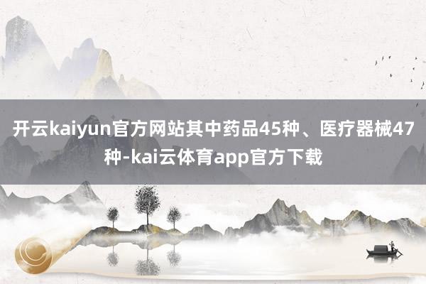 开云kaiyun官方网站其中药品45种、医疗器械47种-kai云体育app官方下载