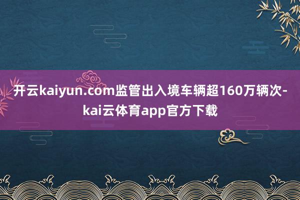 开云kaiyun.com监管出入境车辆超160万辆次-kai云体育app官方下载