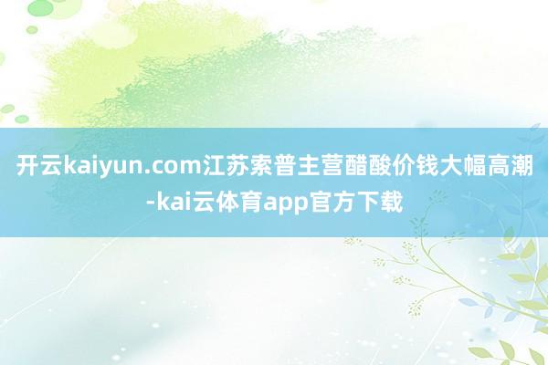 开云kaiyun.com江苏索普主营醋酸价钱大幅高潮-kai云体育app官方下载