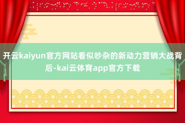 开云kaiyun官方网站看似吵杂的新动力营销大战背后-kai云体育app官方下载
