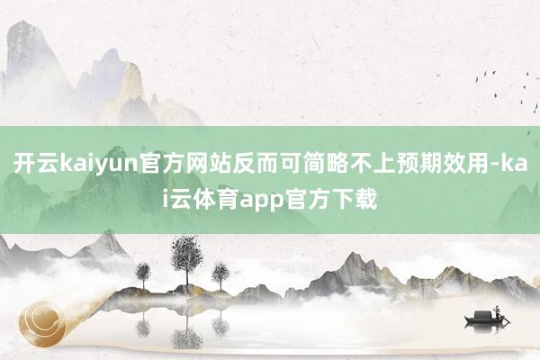 开云kaiyun官方网站反而可简略不上预期效用-kai云体育app官方下载