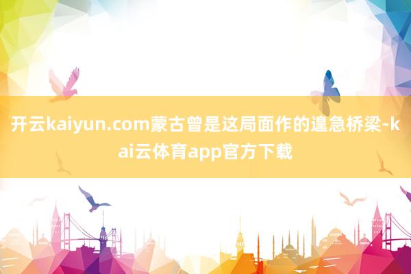 开云kaiyun.com蒙古曾是这局面作的遑急桥梁-kai云体育app官方下载