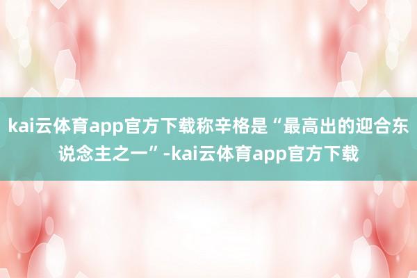kai云体育app官方下载称辛格是“最高出的迎合东说念主之一”-kai云体育app官方下载