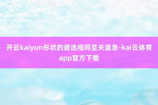开云kaiyun形状的遴选相同至关遑急-kai云体育app官方下载