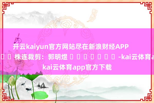 开云kaiyun官方网站尽在新浪财经APP            						株连裁剪：郭明煜 							-kai云体育app官方下载