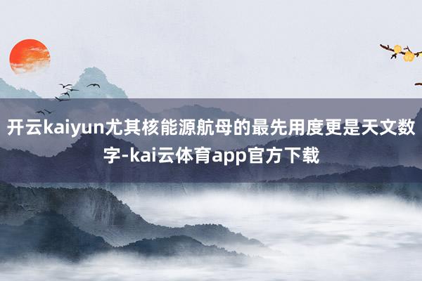 开云kaiyun尤其核能源航母的最先用度更是天文数字-kai云体育app官方下载