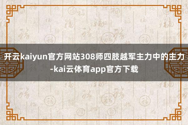 开云kaiyun官方网站308师四肢越军主力中的主力-kai云体育app官方下载
