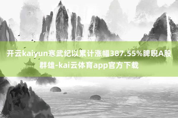 开云kaiyun寒武纪以累计涨幅387.55%睥睨A股群雄-kai云体育app官方下载