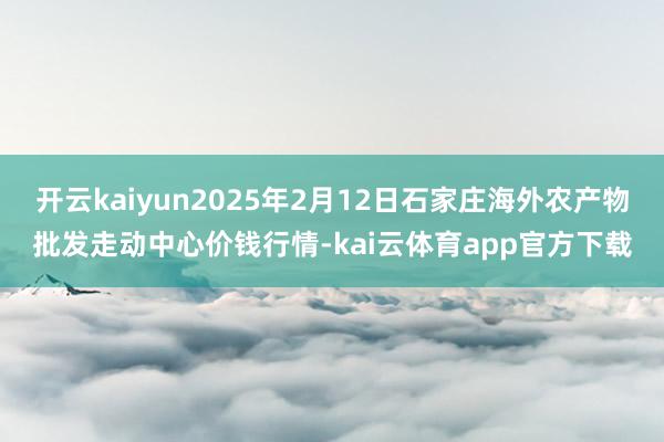 开云kaiyun2025年2月12日石家庄海外农产物批发走动中心价钱行情-kai云体育app官方下载