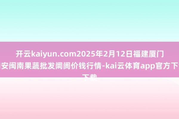开云kaiyun.com2025年2月12日福建厦门同安闽南果蔬批发阛阓价钱行情-kai云体育app官方下载