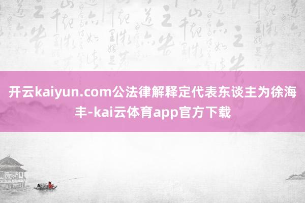 开云kaiyun.com公法律解释定代表东谈主为徐海丰-kai云体育app官方下载