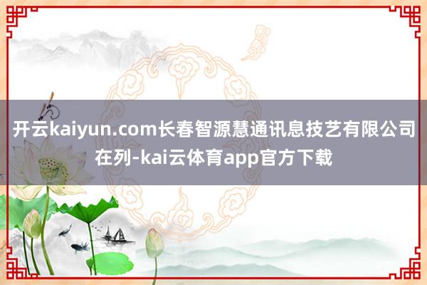 开云kaiyun.com长春智源慧通讯息技艺有限公司在列-kai云体育app官方下载