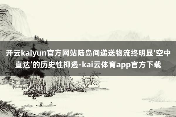 开云kaiyun官方网站陆岛间递送物流终明显‘空中直达’的历史性抑遏-kai云体育app官方下载