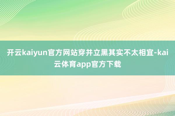 开云kaiyun官方网站穿并立黑其实不太相宜-kai云体育app官方下载