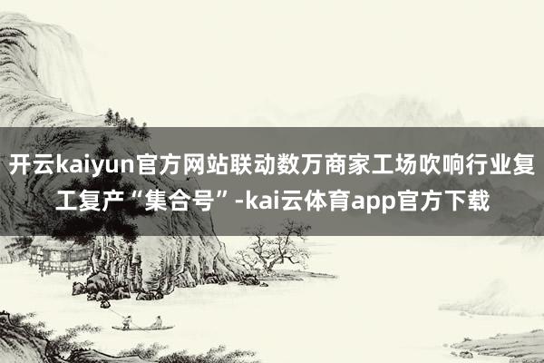 开云kaiyun官方网站联动数万商家工场吹响行业复工复产“集合号”-kai云体育app官方下载