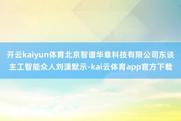 开云kaiyun体育北京智谱华章科技有限公司东谈主工智能众人刘潇默示-kai云体育app官方下载