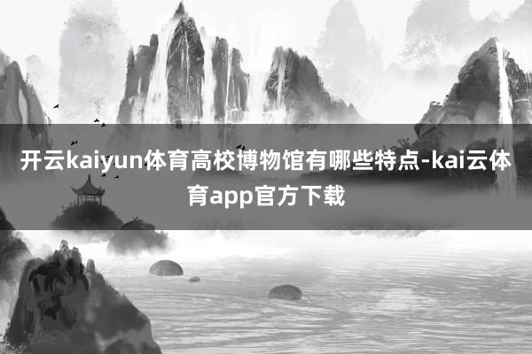 开云kaiyun体育高校博物馆有哪些特点-kai云体育app官方下载