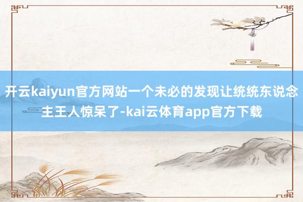 开云kaiyun官方网站一个未必的发现让统统东说念主王人惊呆了-kai云体育app官方下载