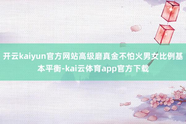 开云kaiyun官方网站高级磨真金不怕火男女比例基本平衡-kai云体育app官方下载