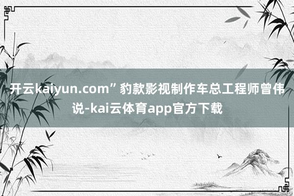 开云kaiyun.com”豹款影视制作车总工程师曾伟说-kai云体育app官方下载