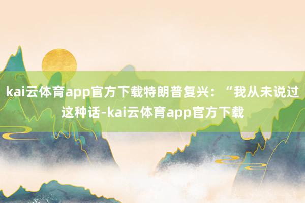 kai云体育app官方下载特朗普复兴：“我从未说过这种话-kai云体育app官方下载