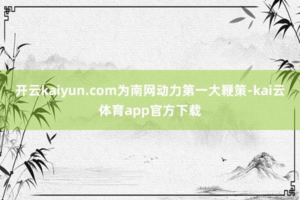 开云kaiyun.com为南网动力第一大鞭策-kai云体育app官方下载
