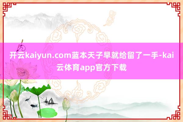 开云kaiyun.com蓝本天子早就给留了一手-kai云体育app官方下载