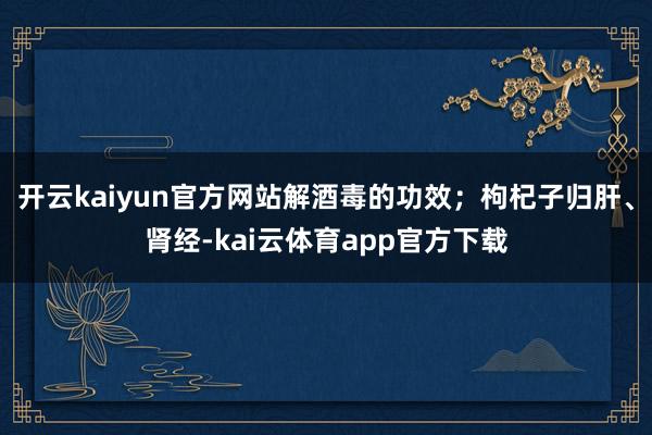 开云kaiyun官方网站解酒毒的功效；枸杞子归肝、肾经-kai云体育app官方下载