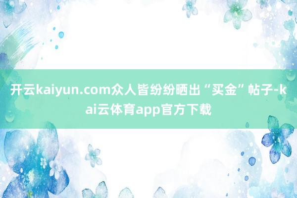 开云kaiyun.com众人皆纷纷晒出“买金”帖子-kai云体育app官方下载