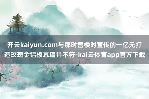 开云kaiyun.com与那时售楼时宣传的一亿元打造玫瑰金铝板幕墙并不符-kai云体育app官方下载