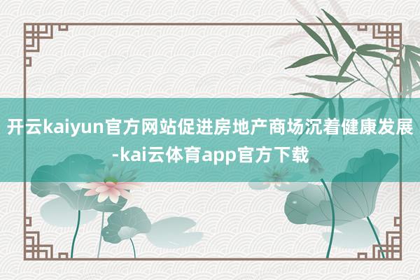 开云kaiyun官方网站促进房地产商场沉着健康发展-kai云体育app官方下载