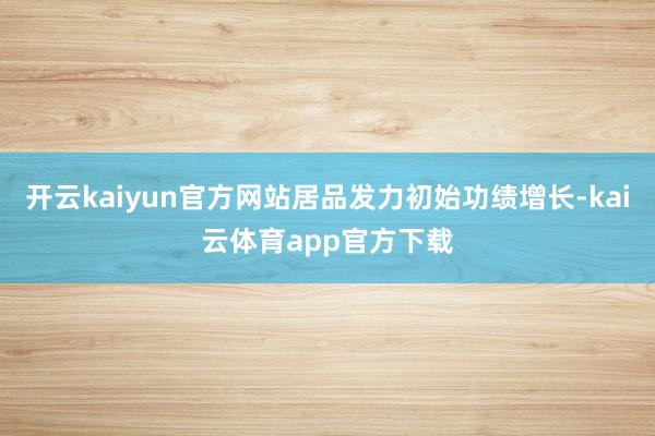 开云kaiyun官方网站居品发力初始功绩增长-kai云体育app官方下载