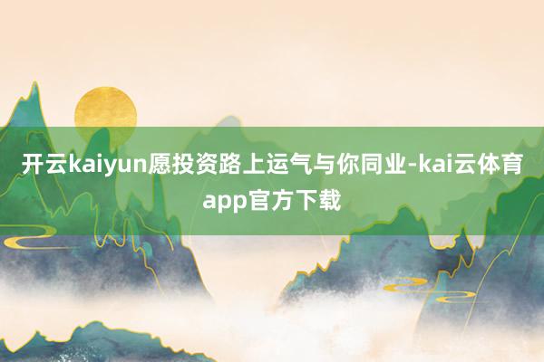 开云kaiyun愿投资路上运气与你同业-kai云体育app官方下载