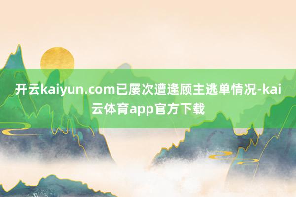 开云kaiyun.com已屡次遭逢顾主逃单情况-kai云体育app官方下载