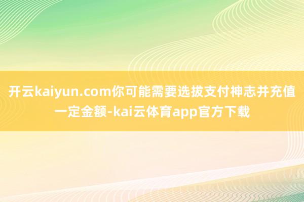 开云kaiyun.com你可能需要选拔支付神志并充值一定金额-kai云体育app官方下载