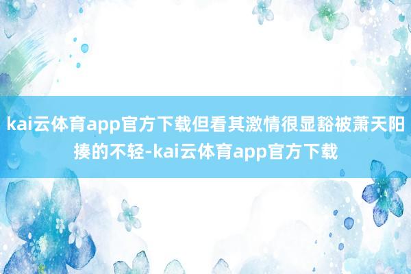 kai云体育app官方下载但看其激情很显豁被萧天阳揍的不轻-kai云体育app官方下载