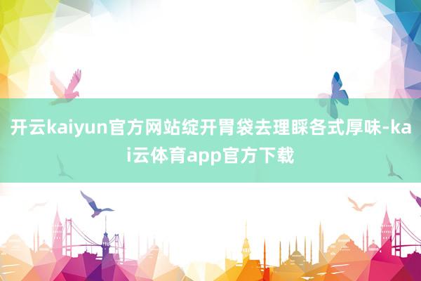 开云kaiyun官方网站绽开胃袋去理睬各式厚味-kai云体育app官方下载