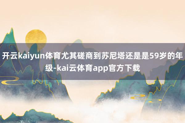开云kaiyun体育尤其磋商到苏尼塔还是是59岁的年级-kai云体育app官方下载