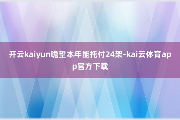 开云kaiyun瞻望本年能托付24架-kai云体育app官方下载