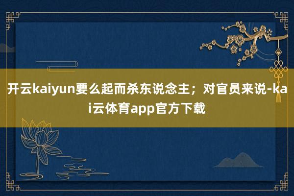 开云kaiyun要么起而杀东说念主；对官员来说-kai云体育app官方下载