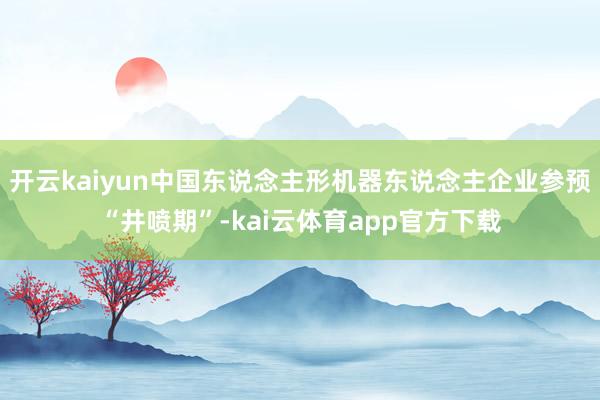 开云kaiyun中国东说念主形机器东说念主企业参预“井喷期”-kai云体育app官方下载