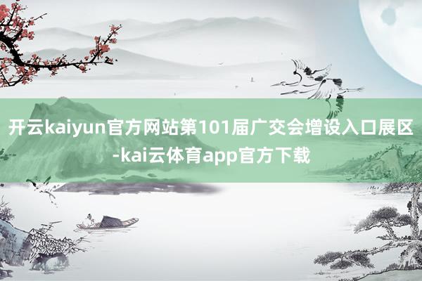 开云kaiyun官方网站第101届广交会增设入口展区-kai云体育app官方下载