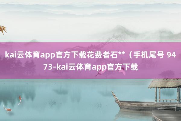 kai云体育app官方下载花费者石**（手机尾号 9473-kai云体育app官方下载