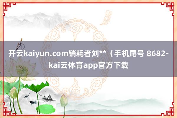 开云kaiyun.com销耗者刘**（手机尾号 8682-kai云体育app官方下载