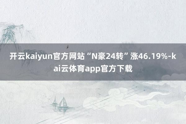 开云kaiyun官方网站“N豪24转”涨46.19%-kai云体育app官方下载