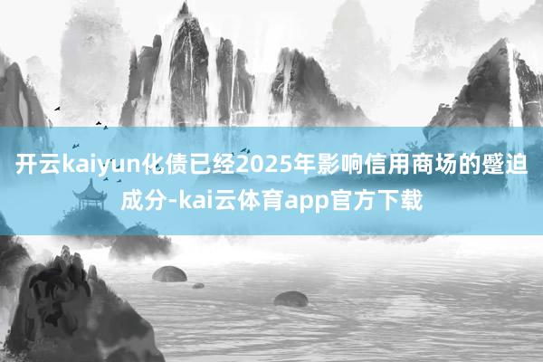 开云kaiyun化债已经2025年影响信用商场的蹙迫成分-kai云体育app官方下载