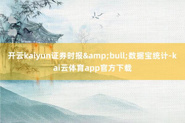 开云kaiyun证券时报&bull;数据宝统计-kai云体育app官方下载